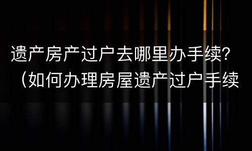 遗产房产过户去哪里办手续？（如何办理房屋遗产过户手续）