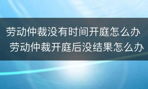 劳动仲裁没有时间开庭怎么办 劳动仲裁开庭后没结果怎么办