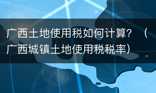 广西土地使用税如何计算？（广西城镇土地使用税税率）