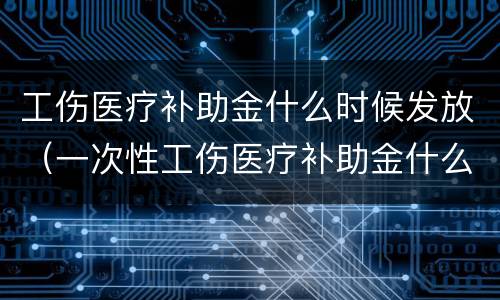 工伤医疗补助金什么时候发放（一次性工伤医疗补助金什么时候发放）