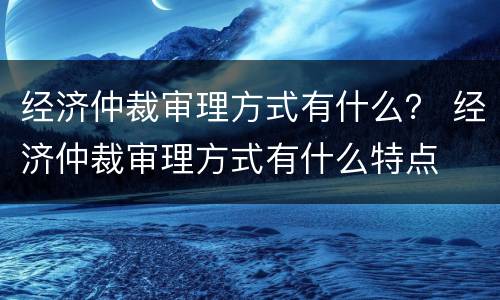 经济仲裁审理方式有什么？ 经济仲裁审理方式有什么特点