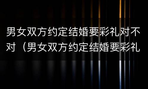 男女双方约定结婚要彩礼对不对（男女双方约定结婚要彩礼对不对呢）