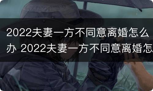 2022夫妻一方不同意离婚怎么办 2022夫妻一方不同意离婚怎么办理