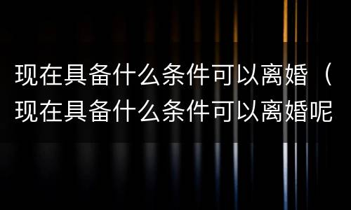 现在具备什么条件可以离婚（现在具备什么条件可以离婚呢）