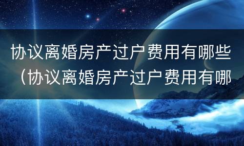 协议离婚房产过户费用有哪些（协议离婚房产过户费用有哪些规定）