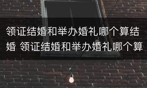 领证结婚和举办婚礼哪个算结婚 领证结婚和举办婚礼哪个算结婚时间