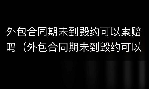 外包合同期未到毁约可以索赔吗（外包合同期未到毁约可以索赔吗怎么办）