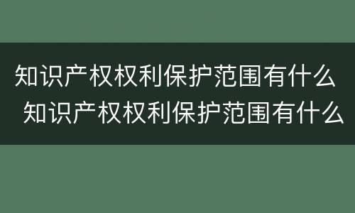 知识产权权利保护范围有什么 知识产权权利保护范围有什么要求