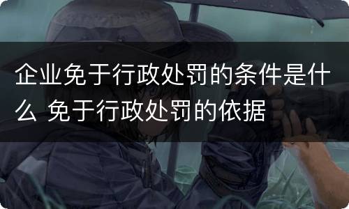 企业免于行政处罚的条件是什么 免于行政处罚的依据