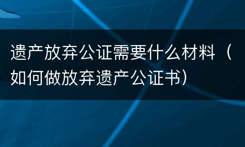 遗产放弃公证需要什么材料（如何做放弃遗产公证书）