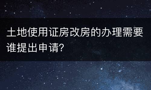 土地使用证房改房的办理需要谁提出申请？