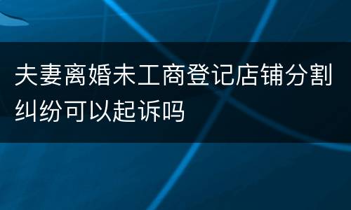 夫妻离婚未工商登记店铺分割纠纷可以起诉吗