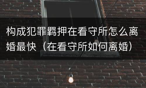 构成犯罪羁押在看守所怎么离婚最快（在看守所如何离婚）