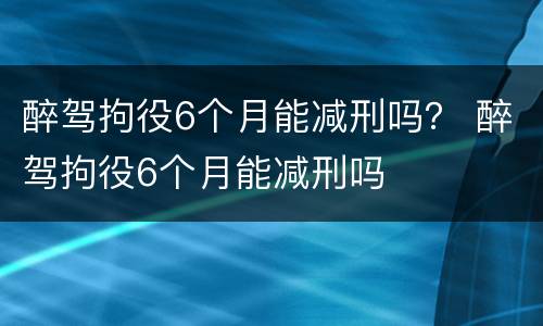 醉驾拘役6个月能减刑吗？ 醉驾拘役6个月能减刑吗