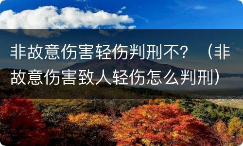 非故意伤害轻伤判刑不？（非故意伤害致人轻伤怎么判刑）