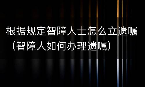 根据规定智障人士怎么立遗嘱（智障人如何办理遗嘱）