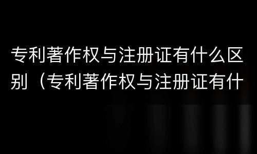 专利著作权与注册证有什么区别（专利著作权与注册证有什么区别呢）