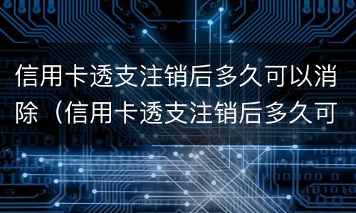 信用卡透支注销后多久可以消除（信用卡透支注销后多久可以消除账单）