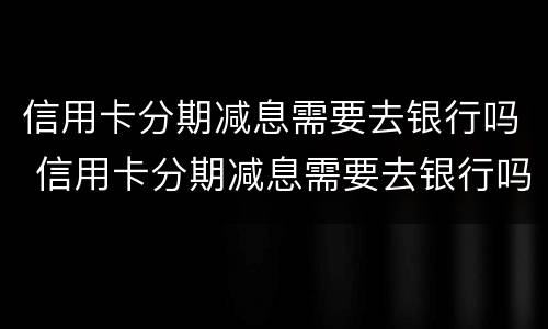 信用卡分期减息需要去银行吗 信用卡分期减息需要去银行吗多少钱