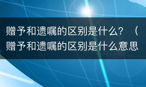 赠予和遗嘱的区别是什么？（赠予和遗嘱的区别是什么意思）