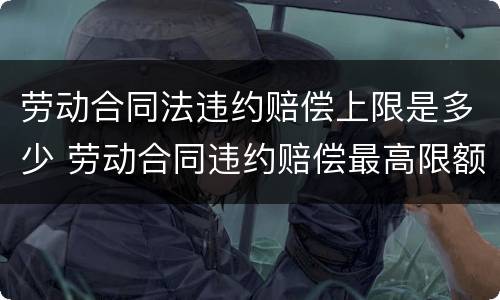 劳动合同法违约赔偿上限是多少 劳动合同违约赔偿最高限额