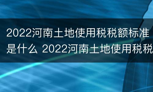 2022河南土地使用税税额标准是什么 2022河南土地使用税税额标准是什么呀