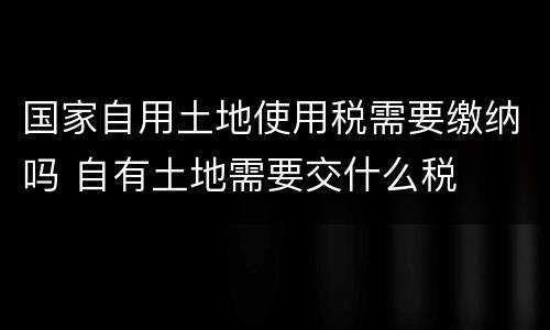 国家自用土地使用税需要缴纳吗 自有土地需要交什么税