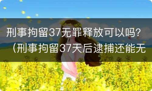 刑事拘留37无罪释放可以吗？（刑事拘留37天后逮捕还能无罪释放吗）