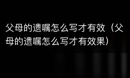 父母的遗嘱怎么写才有效（父母的遗嘱怎么写才有效果）