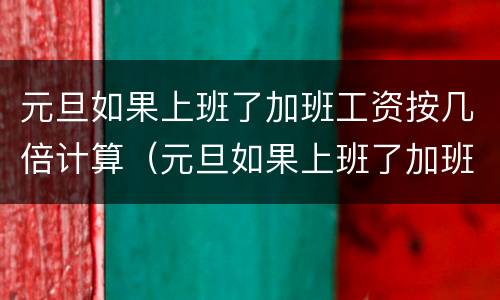 元旦如果上班了加班工资按几倍计算（元旦如果上班了加班工资按几倍计算呢）