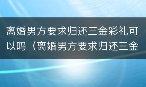 离婚男方要求归还三金彩礼可以吗（离婚男方要求归还三金彩礼可以吗知乎）