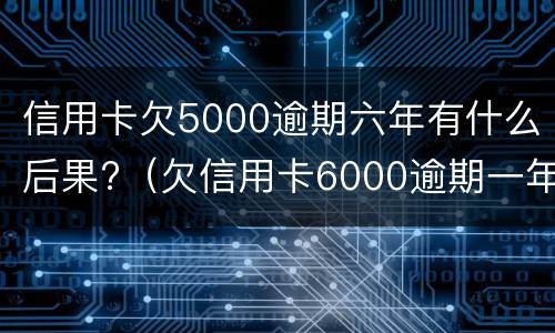 信用卡欠5000逾期六年有什么后果?（欠信用卡6000逾期一年了）