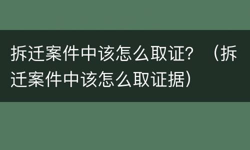 拆迁案件中该怎么取证？（拆迁案件中该怎么取证据）