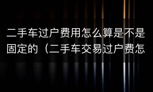 二手车过户费用怎么算是不是固定的（二手车交易过户费怎么算）