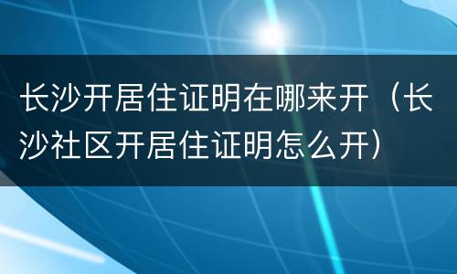 长沙开居住证明在哪来开（长沙社区开居住证明怎么开）