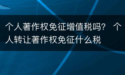 个人著作权免征增值税吗？ 个人转让著作权免征什么税