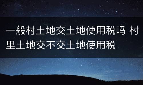 一般村土地交土地使用税吗 村里土地交不交土地使用税