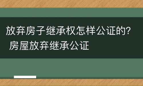 放弃房子继承权怎样公证的？ 房屋放弃继承公证