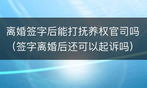 离婚签字后能打抚养权官司吗（签字离婚后还可以起诉吗）