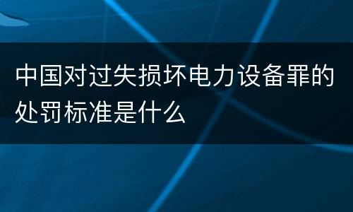 中国对过失损坏电力设备罪的处罚标准是什么