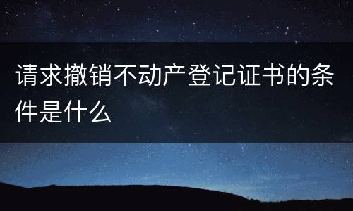 请求撤销不动产登记证书的条件是什么