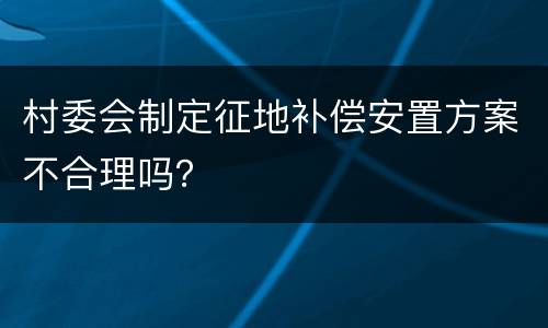 村委会制定征地补偿安置方案不合理吗？