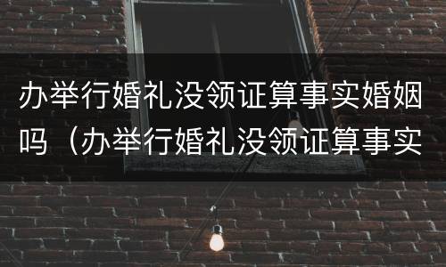 办举行婚礼没领证算事实婚姻吗（办举行婚礼没领证算事实婚姻吗）