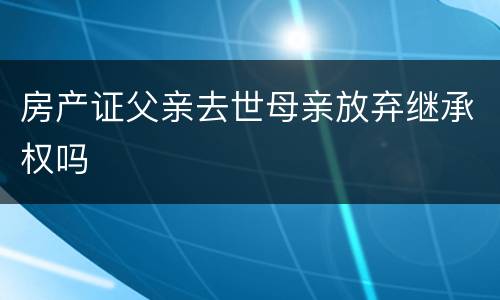 房产证父亲去世母亲放弃继承权吗