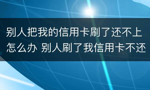 别人把我的信用卡刷了还不上怎么办 别人刷了我信用卡不还钱怎么办,报警有用吗