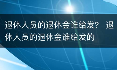 退休人员的退休金谁给发？ 退休人员的退休金谁给发的