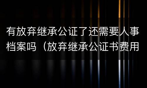 有放弃继承公证了还需要人事档案吗（放弃继承公证书费用）