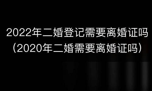 2022年二婚登记需要离婚证吗（2020年二婚需要离婚证吗）