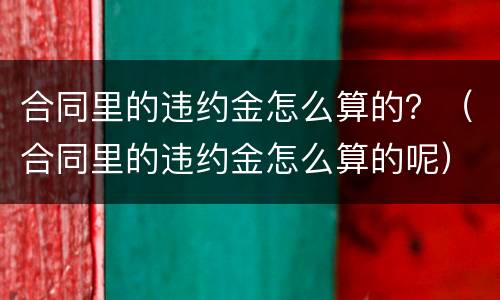 合同里的违约金怎么算的？（合同里的违约金怎么算的呢）