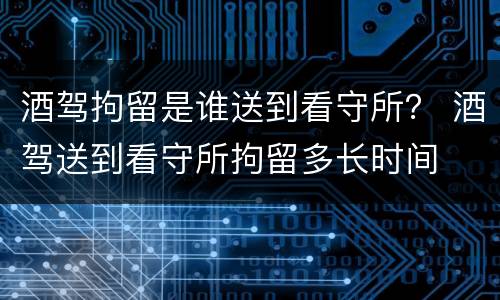 酒驾拘留是谁送到看守所？ 酒驾送到看守所拘留多长时间